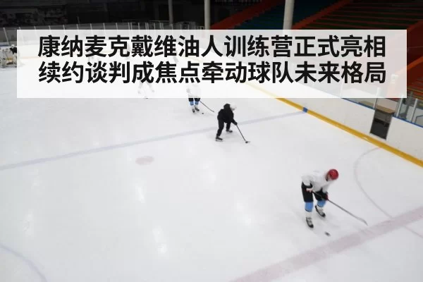 康纳麦克戴维油人训练营正式亮相 续约谈判成焦点牵动球队未来格局