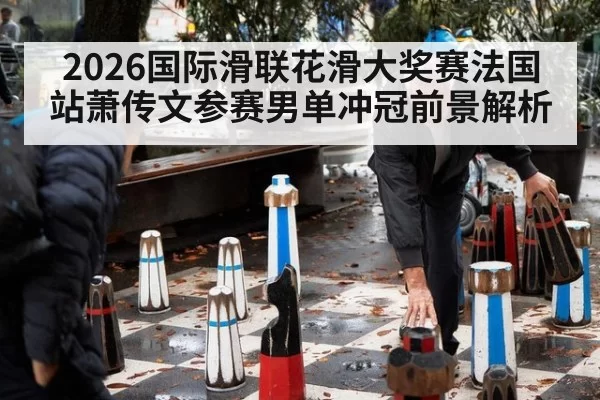 2026国际滑联花滑大奖赛法国站萧传文参赛男单冲冠前景解析