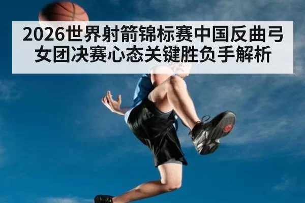 2026世界射箭锦标赛中国反曲弓女团决赛心态关键胜负手解析